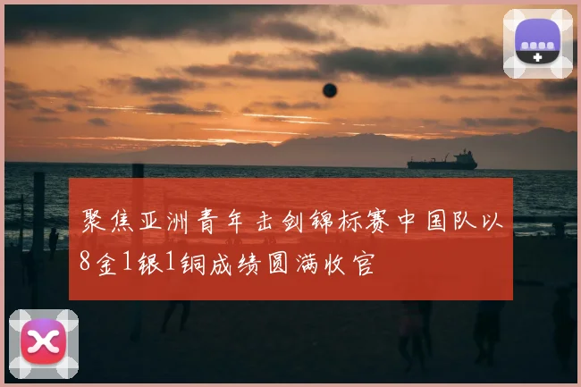 聚焦亚洲青年击剑锦标赛中国队以8金1银1铜成绩圆满收官