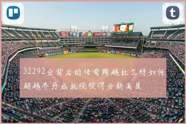 32292分背后的传奇跨越杜兰特如何超越乔丹成就现役得分新高度