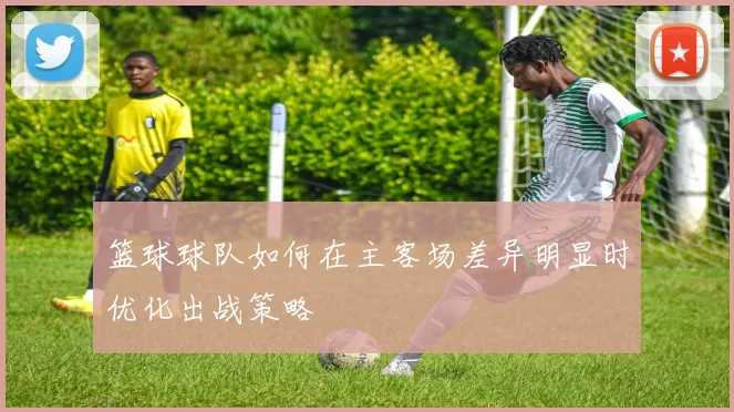 篮球球队如何在主客场差异明显时优化出战策略