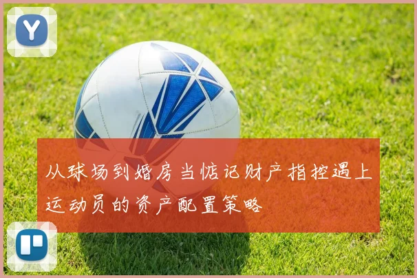 从球场到婚房当惦记财产指控遇上运动员的资产配置策略