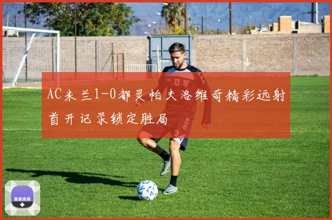 AC米兰1-0都灵帕夫洛维奇精彩远射首开记录锁定胜局
