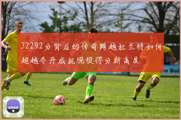 32292分背后的传奇跨越杜兰特如何超越乔丹成就现役得分新高度