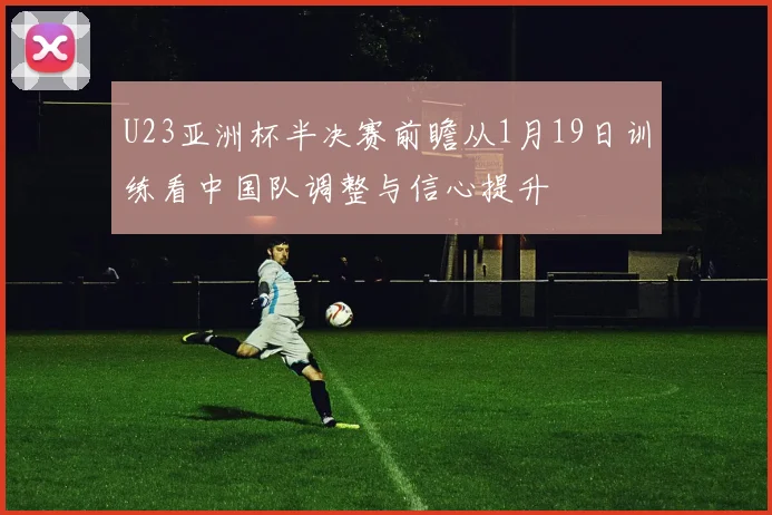 U23亚洲杯半决赛前瞻从1月19日训练看中国队调整与信心提升