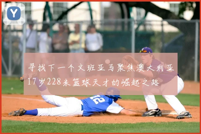 寻找下一个文班亚马聚焦澳大利亚17岁228米篮球天才的崛起之路