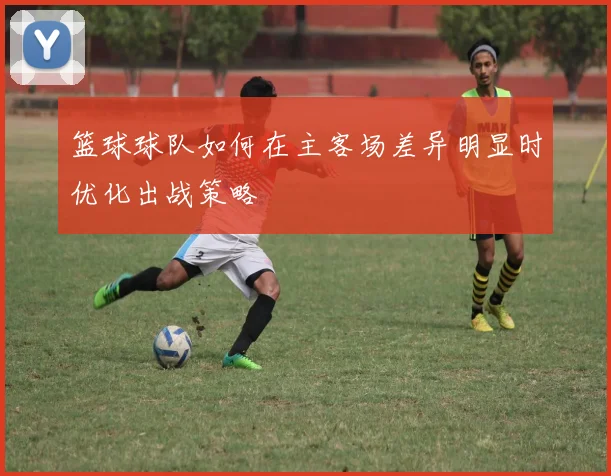 篮球球队如何在主客场差异明显时优化出战策略
