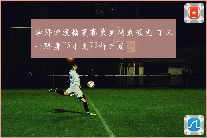 迪拜沙漠精英赛莫里纳利领先 丁文一跻身T5小麦73杆开局