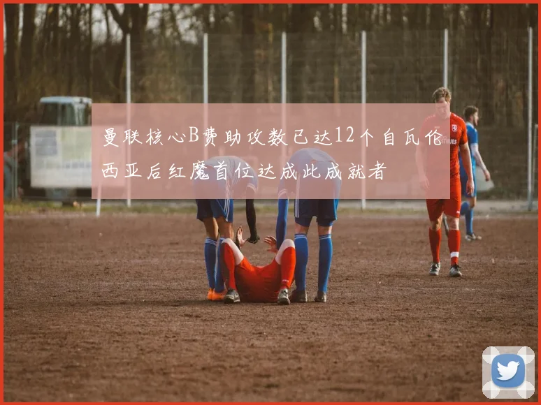 曼联核心B费助攻数已达12个自瓦伦西亚后红魔首位达成此成就者