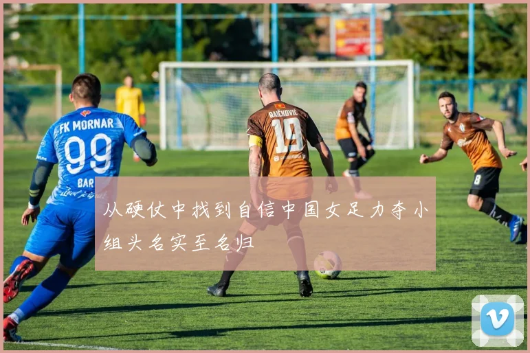 从硬仗中找到自信中国女足力夺小组头名实至名归