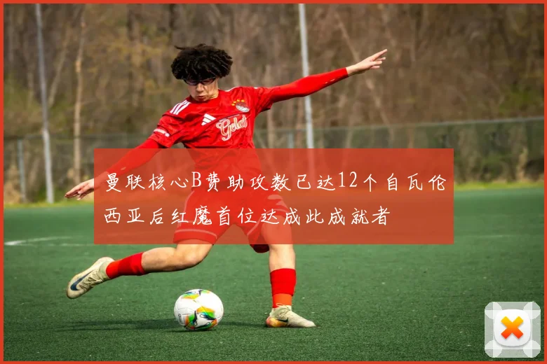 曼联核心B费助攻数已达12个自瓦伦西亚后红魔首位达成此成就者